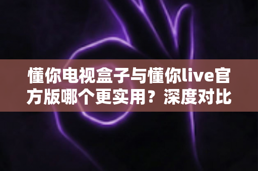 懂你电视盒子与懂你live官方版哪个更实用？深度对比评测、优缺点全解析与家庭选购避坑指南