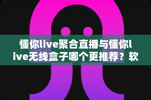 懂你live聚合直播与懂你live无线盒子哪个更推荐？软件版与硬件版全方位深度对比选购指南