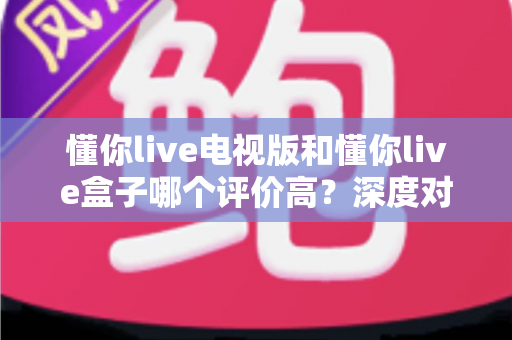 懂你live电视版和懂你live盒子哪个评价高？深度对比评测帮你选对不踩坑