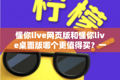 懂你live网页版和懂你live桌面版哪个更值得买?一篇讲透两个版本差异的选购指南 懂你live网页版和懂你live桌面版哪个更值得买?一篇讲透两个版本差异的选购指南