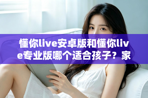 懂你live安卓版和懂你live专业版哪个适合孩子？家长必读的全面对比与选购指南