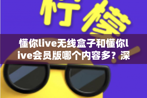 懂你live无线盒子和懂你live会员版哪个内容多？深度对比全解析，帮你选对不看亏！