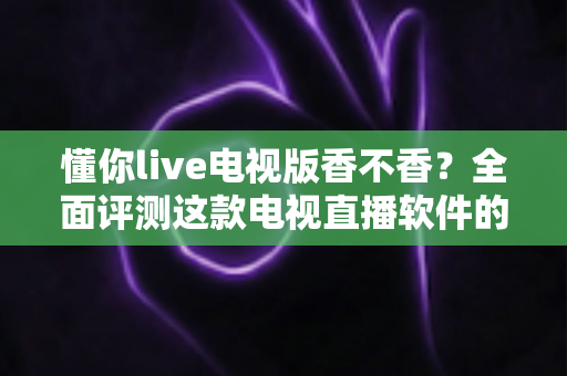 懂你live电视版香不香？全面评测这款电视直播软件的真实体验与使用价值