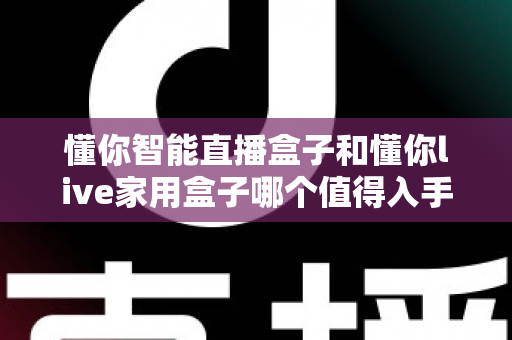 懂你智能直播盒子和懂你live家用盒子哪个值得入手？2025年最全选购指南深度解析