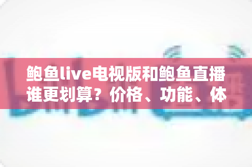 鲍鱼live电视版和鲍鱼直播谁更划算？价格、功能、体验三维深度解析，帮你把钱花在刀刃上