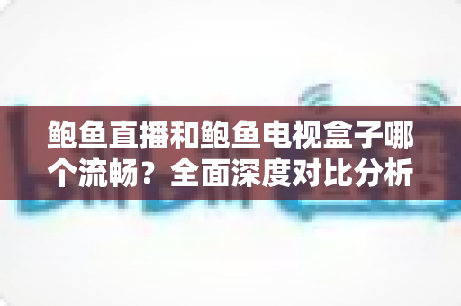 鲍鱼直播和鲍鱼电视盒子哪个流畅？全面深度对比分析，帮你找到最佳观影体验方案
