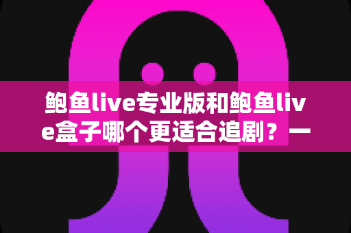 鲍鱼live专业版和鲍鱼live盒子哪个更适合追剧？一篇讲透的深度对比指南