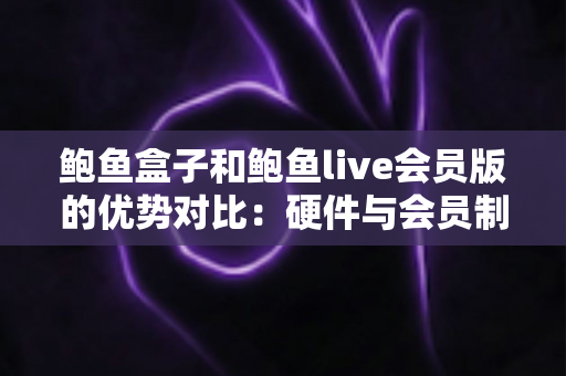 鲍鱼盒子和鲍鱼live会员版的优势对比：硬件与会员制影音方案如何选？