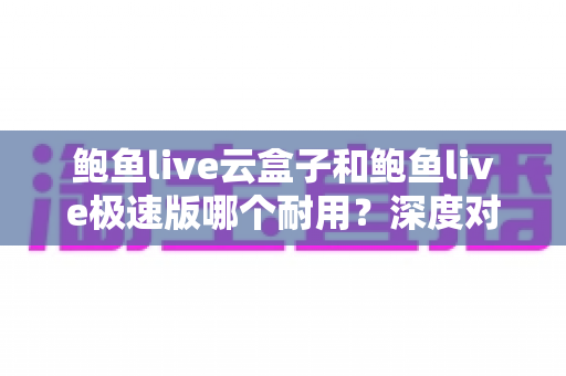 鲍鱼live云盒子和鲍鱼live极速版哪个耐用？深度对比解析，帮你选对不踩坑