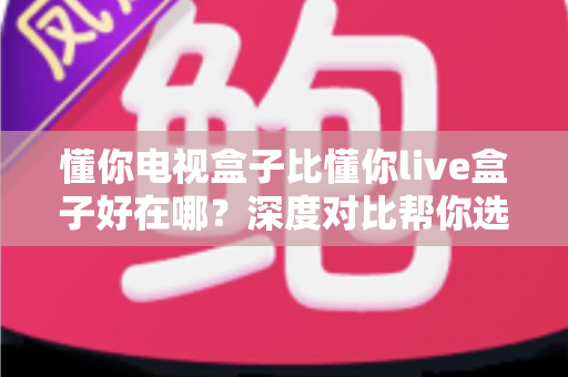 懂你电视盒子比懂你live盒子好在哪？深度对比帮你选对不选贵