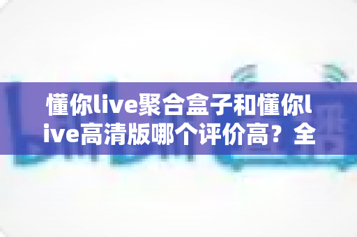 懂你live聚合盒子和懂你live高清版哪个评价高?全方位深度对比测评,帮你一次选对不踩坑 懂你live聚合盒子和懂你live高清版哪个评价高?全方位深度对比测评,帮你一次选对不踩坑