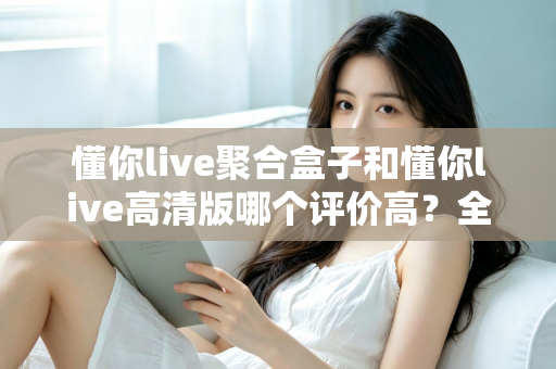 懂你live聚合盒子和懂你live高清版哪个评价高？全方位深度对比测评，帮你一次选对不踩坑