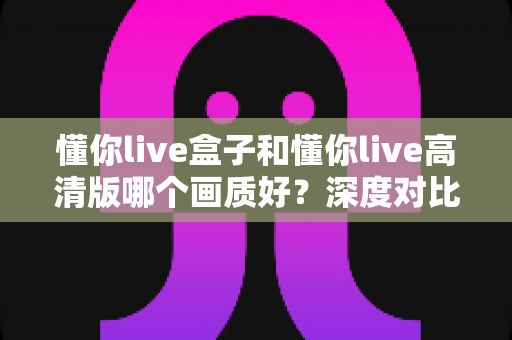 懂你live盒子和懂你live高清版哪个画质好？深度对比解析与选购指南