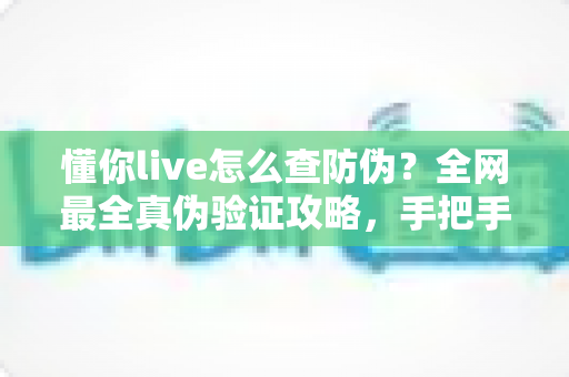 懂你live怎么查防伪？全网最全真伪验证攻略，手把手教你辨别正品，购物安心零踩坑