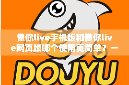 懂你live手机版和懂你live网页版哪个使用更简单？一站式深度对比帮你轻松做选择