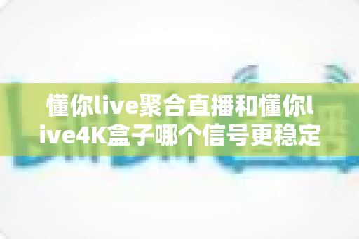 懂你live聚合直播和懂你live4K盒子哪个信号更稳定?深度实测对比与选购指南 懂你live聚合直播和懂你live4K盒子哪个信号更稳定?深度实测对比与选购指南