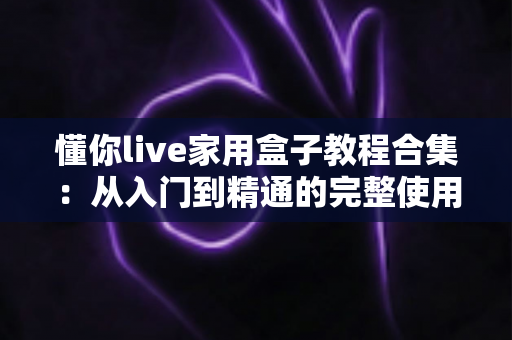 懂你live家用盒子教程合集：从入门到精通的完整使用指南，新手也能轻松上手