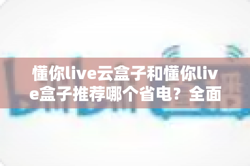 懂你live云盒子和懂你live盒子推荐哪个省电？全面功耗实测对比与选购避坑指南