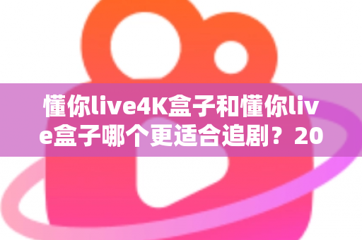 懂你live4K盒子和懂你live盒子哪个更适合追剧？2024追剧党选购全攻略与深度对比解析