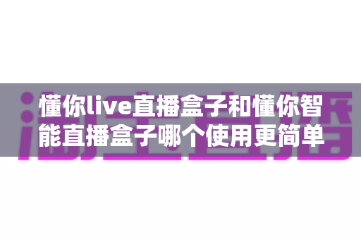 懂你live直播盒子和懂你智能直播盒子哪个使用更简单?新手也能秒上手的全面对比指南 懂你live直播盒子和懂你智能直播盒子哪个使用更简单?新手也能秒上手的全面对比指南