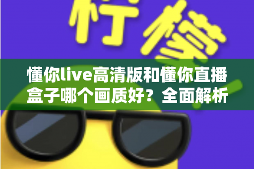 懂你live高清版和懂你直播盒子哪个画质好？全面解析两大版本画质差异与选择指南