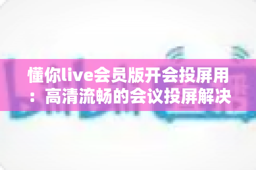 懂你live会员版开会投屏用：高清流畅的会议投屏解决方案，让协作沟通更高效