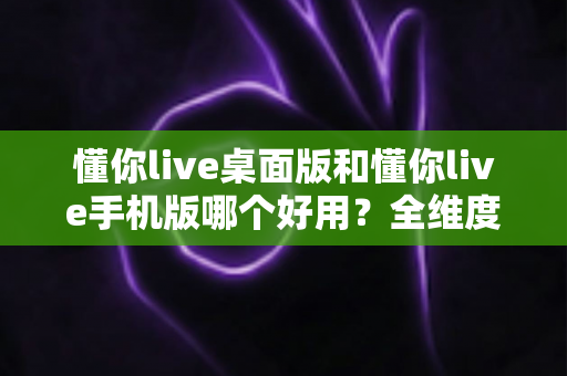 懂你live桌面版和懂你live手机版哪个好用？全维度深度对比评测，帮你找到最适合的直播体验方式