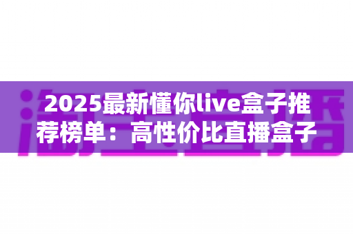 2025最新懂你live盒子推荐榜单：高性价比直播盒子选购全攻略，一文帮你避开所有选购陷阱