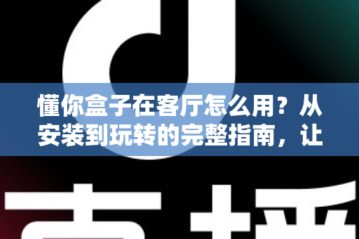 懂你盒子在客厅怎么用？从安装到玩转的完整指南，让家庭娱乐焕然一新