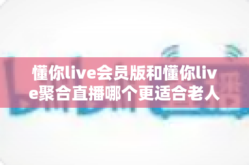 懂你live会员版和懂你live聚合直播哪个更适合老人用？中老年用户挑选直播软件的完整指南