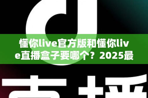 懂你live官方版和懂你live直播盒子要哪个？2025最新全面对比评测与选购避坑指南
