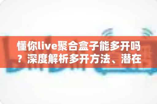 懂你live聚合盒子能多开吗？深度解析多开方法、潜在风险与实用建议全攻略