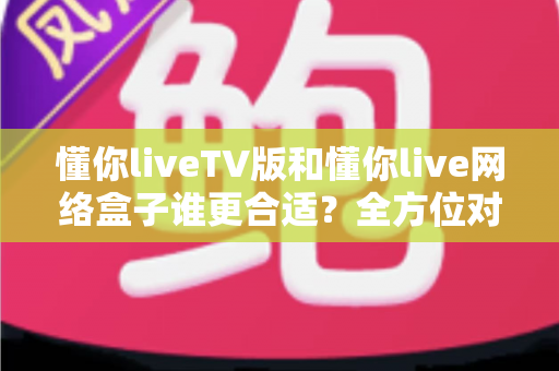 懂你liveTV版和懂你live网络盒子谁更合适？全方位对比帮你做出明智选择