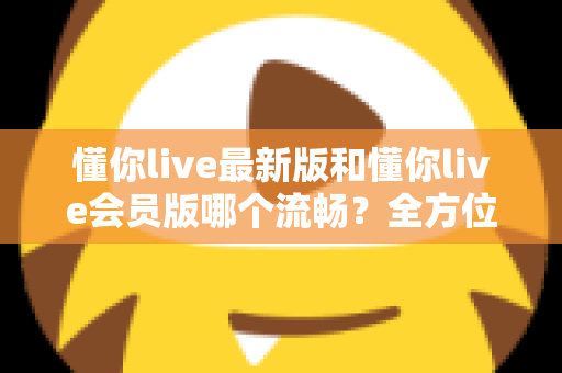 懂你live最新版和懂你live会员版哪个流畅？全方位深度对比与实用优化指南