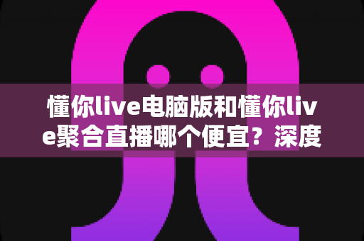 懂你live电脑版和懂你live聚合直播哪个便宜?深度价格对比与省钱选购全指南 懂你live电脑版和懂你live聚合直播哪个便宜?深度价格对比与省钱选购全指南