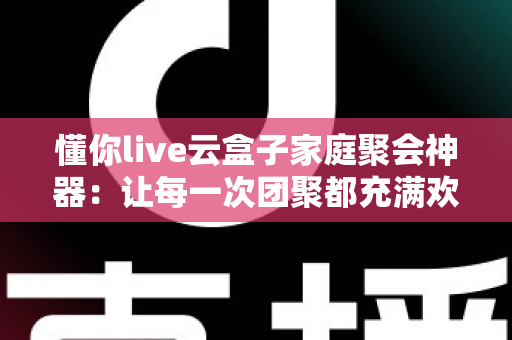懂你live云盒子家庭聚会神器：让每一次团聚都充满欢声笑语的智能娱乐中心