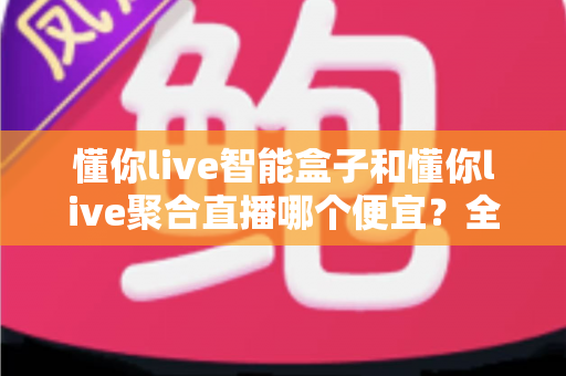 懂你live智能盒子和懂你live聚合直播哪个便宜?全面价格对比与省钱选购指南 懂你live智能盒子和懂你live聚合直播哪个便宜?全面价格对比与省钱选购指南