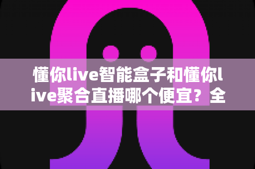懂你live智能盒子和懂你live聚合直播哪个便宜？全面价格对比与省钱选购指南