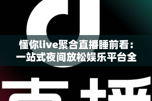 懂你live聚合直播睡前看：一站式夜间放松娱乐平台全面解析与使用指南