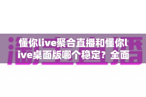 懂你live聚合直播和懂你live桌面版哪个稳定？全面实测对比，帮你找到最不掉线的直播选择