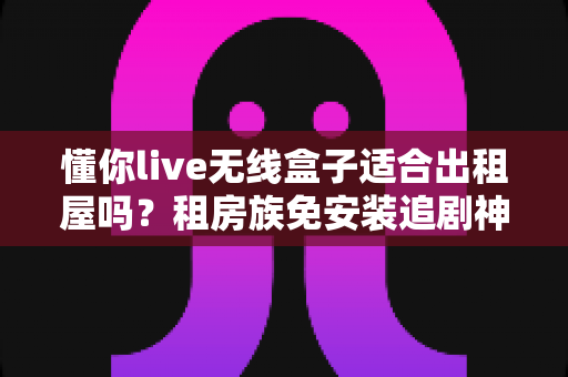 懂你live无线盒子适合出租屋吗？租房族免安装追剧神器深度解析