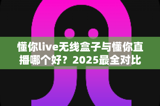 懂你live无线盒子与懂你直播哪个好？2025最全对比测评帮你一次选对直播装备