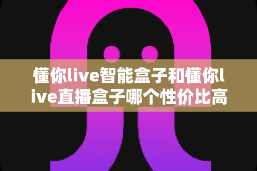 懂你live智能盒子和懂你live直播盒子哪个性价比高？一篇讲透的选购对比指南