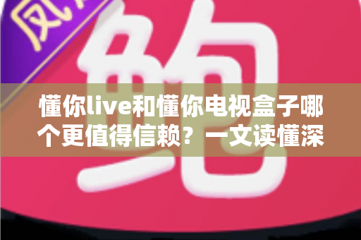 懂你live和懂你电视盒子哪个更值得信赖？一文读懂深度对比与选购指南