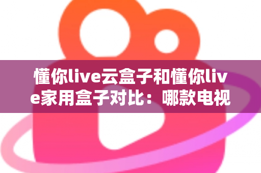 懂你live云盒子和懂你live家用盒子对比：哪款电视盒子更适合你？一篇文章看懂差异与选购技巧