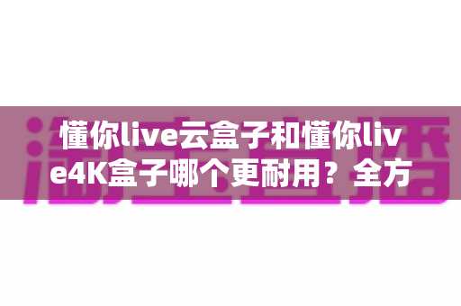 懂你live云盒子和懂你live4K盒子哪个更耐用？全方位寿命对比与避坑选购指南