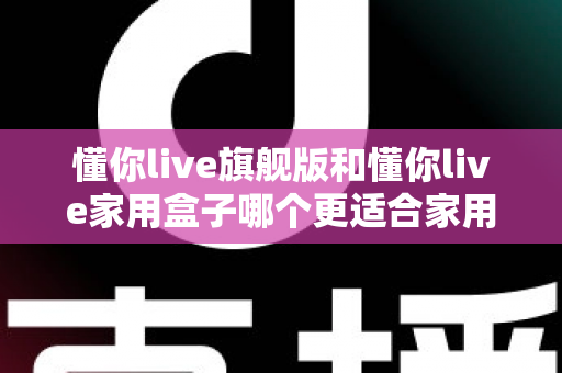 懂你live旗舰版和懂你live家用盒子哪个更适合家用？深度对比帮你选对不踩坑