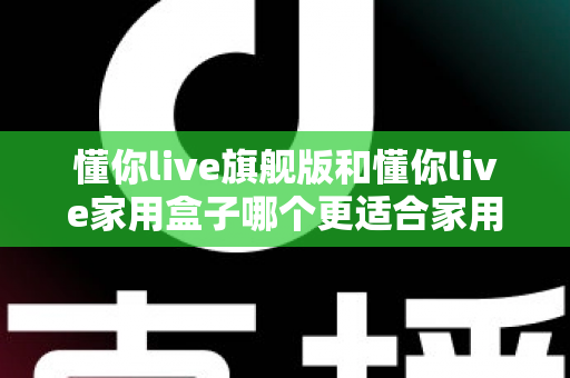 懂你live旗舰版和懂你live家用盒子哪个更适合家用？深度对比帮你选对不踩坑