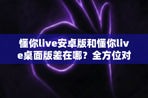 懂你live安卓版和懂你live桌面版差在哪？全方位对比解析，帮你找到最适合自己的直播体验方式