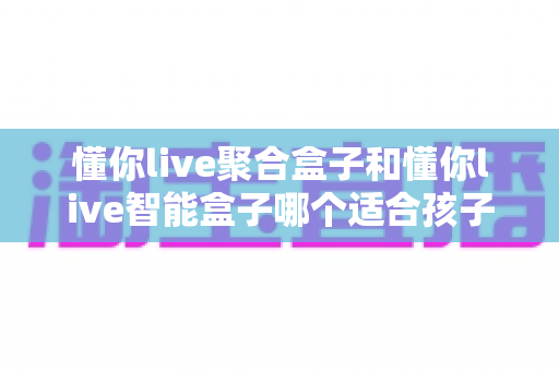 懂你live聚合盒子和懂你live智能盒子哪个适合孩子？家长选购全攻略深度测评